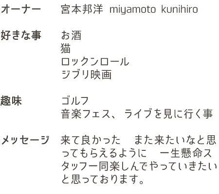 名前宮本邦洋
				好きな事お酒猫ロックンロールジブリ映画
				趣味ゴルフ音楽フェス、ライブを見に行く事
				メッセージ来て良かった　また来たいなと思ってもらえるように　一生懸命スタッフ一同楽しんでやっていきたいと思っております
