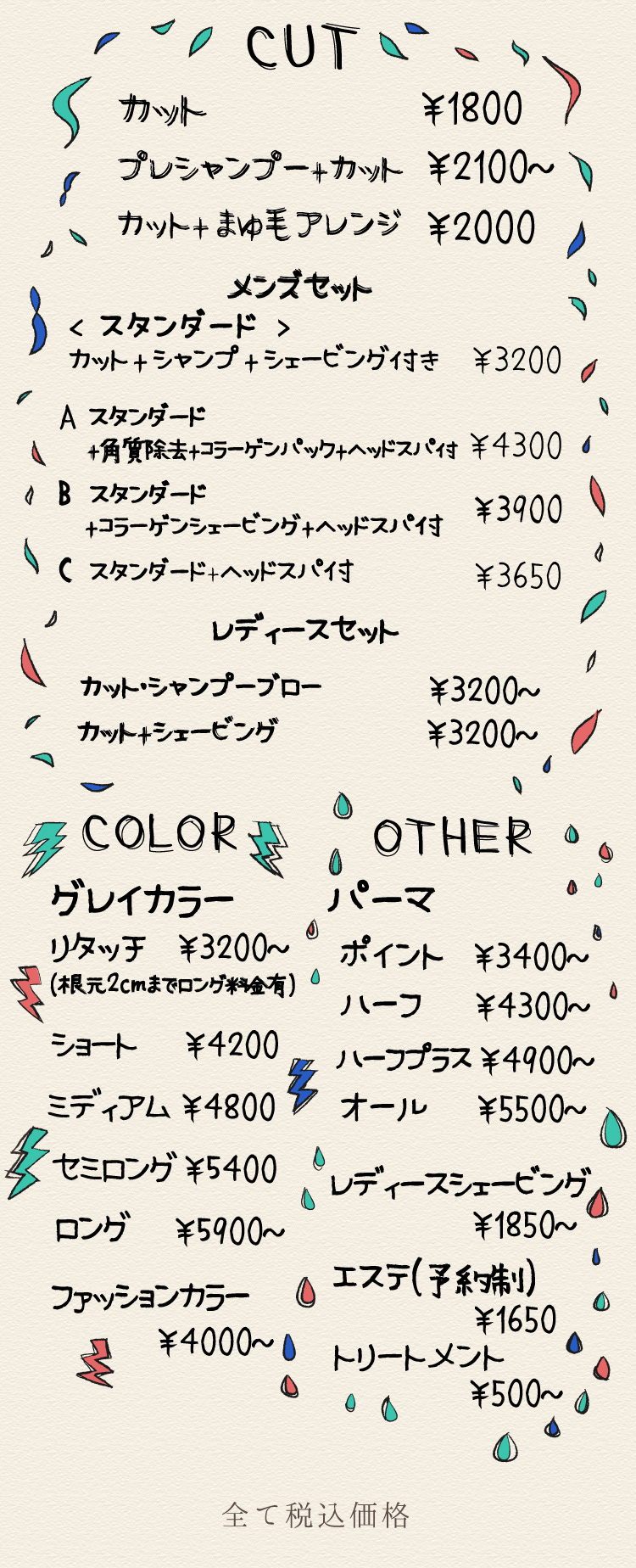 カット￥1800
	プレシャンプー+カット￥2100
	カット＋まゆ毛アレンジ￥2000
	メンズセットスタンダード　カットシャンプーシェービング付き￥3200
	メンズセットスタンダード＋角質除去コラーゲンパックヘッドスパ付き￥4300
	メンズセットスタンダード＋コラーゲンシェービングヘッドスパ付き￥3900
	メンズセットスタンダード＋ヘッドスパ付き￥3650
	レディースセット　カットシャンプーブロー￥3200~
	レディースセット　カット＋シェービング￥3200~
	グレイカラー　リタッチ（根本2㎝まで）￥3200~
	グレイカラー　ショート￥4200
	グレイカラー　ミディアム￥4800
        グレイカラー　セミロング￥5400
	グレイカラー　ロング￥5900~
	ファッションカラー￥4000~
	パーマ　ポイント￥3400~
	パーマ　ハーフ￥4300~
	パーマ　ハーフプラス￥4900~
	パーマ　オール￥5500~
	レディースシェービング￥1850~
	エステ（予約制）￥1650
	トリートメント￥500~
	